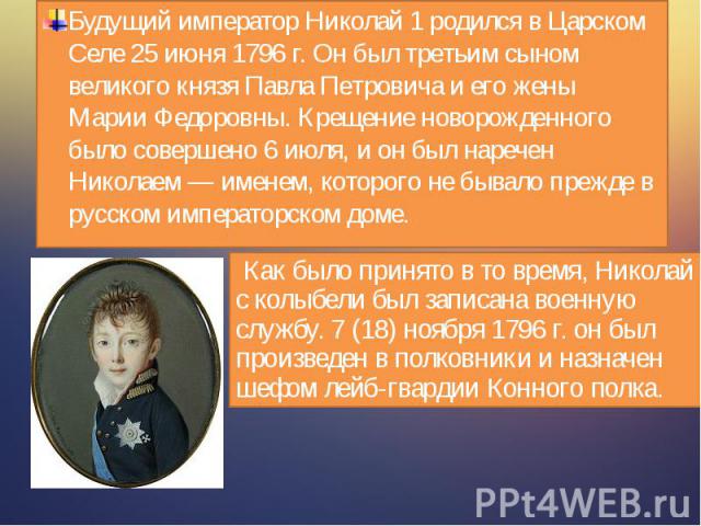 Будущий император Николай 1 родился в Царском Селе 25 июня 1796 г. Он был третьим сыном великого князя Павла Петровича и его жены Марии Федоровны. Крещение новорожденного было совершено 6 июля, и он был наречен Николаем — именем, которого не бывало …
