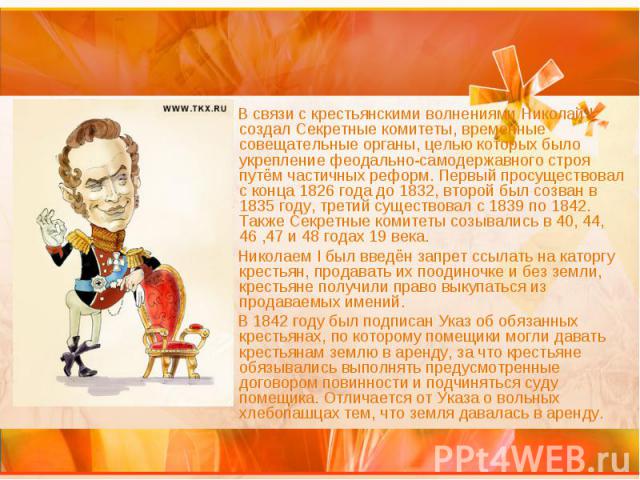 В связи с крестьянскими волнениями Николай I создал Секретные комитеты, временные совещательные органы, целью которых было укрепление феодально-самодержавного строя путём частичных реформ. Первый просуществовал с конца 1826 года до 1832, второй был …