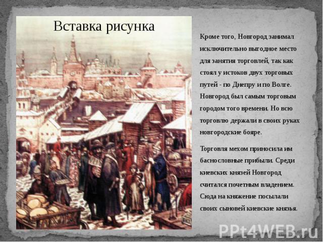 Кроме того, Новгород занимал исключительно выгодное место для занятия торговлей, так как стоял у истоков двух торговых путей - по Днепру и по Волге. Новгород был самым торговым городом того времени. Но всю торговлю держали в своих руках новгородские…