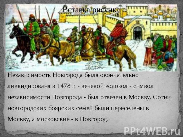 Независимость Новгорода была окончательно ликвидирована в 1478 г. - вечевой колокол - символ независимости Новгорода - был отвезен в Москву. Сотни новгородских боярских семей были переселены в Москву, а московские - в Новгород.    &nb…