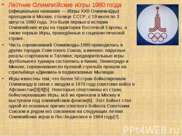 Ле тние Олимпи йские и гры 1980 го да (официальное название — И гры XXII Олимпиа ды) проходили в Москве, столице СССР, с 19 июля по 3 августа 1980 года. Это были первые в истории Олимпийские игры на территории Восточной Европы, а также первые Игры, …