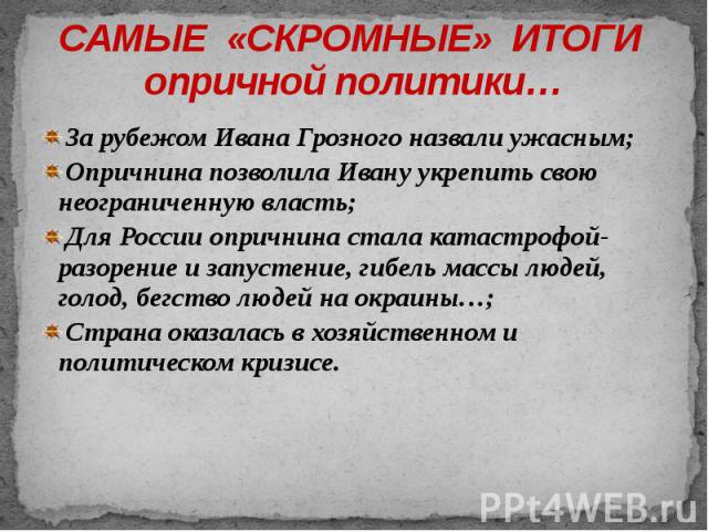 САМЫЕ «СКРОМНЫЕ» ИТОГИ опричной политики… За рубежом Ивана Грозного назвали ужасным; Опричнина позволила Ивану укрепить свою неограниченную власть; Для России опричнина стала катастрофой- разорение и запустение, гибель массы людей, голод, бегство лю…