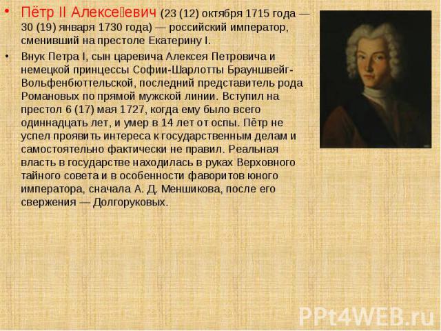 Пётр II Алексе евич (23 (12) октября 1715 года — 30 (19) января 1730 года) — российский император, сменивший на престоле Екатерину I. Пётр II Алексе евич (23 (12) октября 1715 года — 30 (19) января 1730 года) — российский император, сменивший на пре…