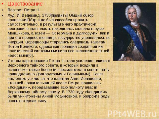 Царствование Царствование Портрет Петра II. Худ. И. Ведекинд, 1730[править] Общий обзор правленияПётр II не был способен править самостоятельно, в результате чего практически неограниченная власть находилась сначала в руках Меншикова, а затем — Осте…