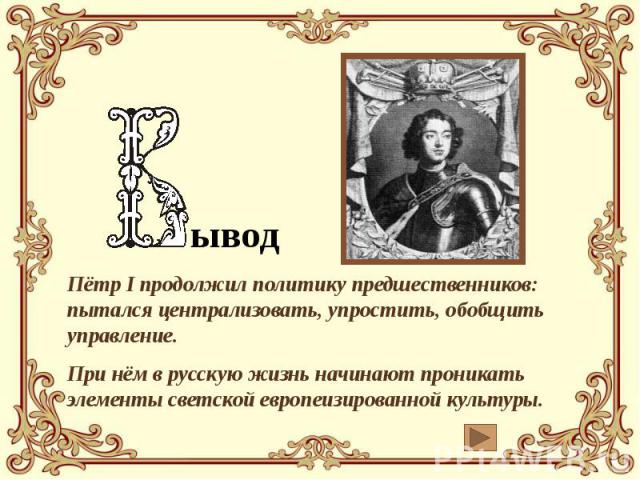 ывод Пётр I продолжил политику предшественников: пытался централизовать, упростить, обобщить управление. При нём в русскую жизнь начинают проникать элементы светской европеизированной культуры.