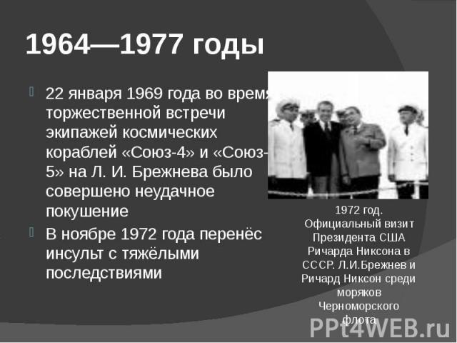 1964—1977 годы 22 января 1969 года во время торжественной встречи экипажей космических кораблей «Союз-4» и «Союз-5» на Л. И. Брежнева было совершено неудачное покушение В ноябре 1972 года перенёс инсульт с тяжёлыми последствиями