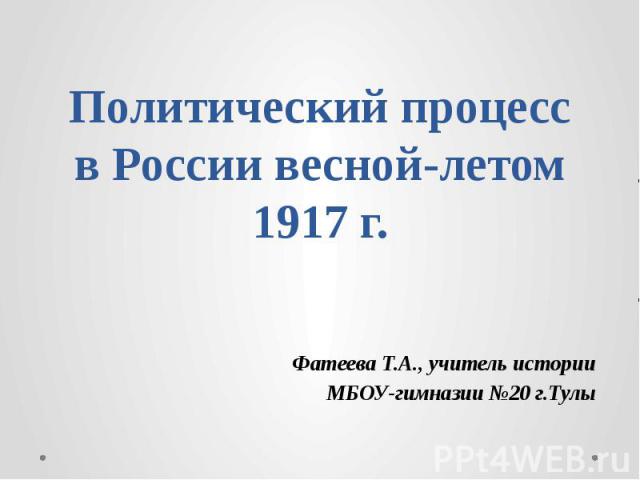 Политический процесс в России весной-летом 1917 г. Фатеева Т.А., учитель истории МБОУ-гимназии №20 г.Тулы