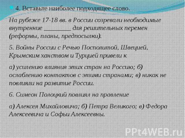 4. Вставьте наиболее подходящее слово. На рубеже 17-18 вв. в России созревали необходимые внутренние ________ для решительных перемен (реформы, планы, предпосылки). 5. Войны России с Речью Посполитой, Швецией, Крымским ханством и Турцией привели к а…