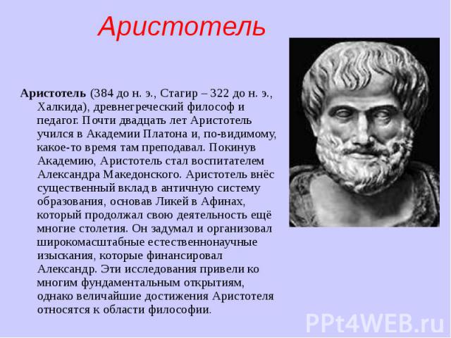 Аристотель (384 до н. э., Стагир – 322 до н. э., Халкида), древнегреческий философ и педагог. Почти двадцать лет Аристотель учился в Академии Платона и, по-видимому, какое-то время там преподавал. Покинув Академию, Аристотель стал воспитат…