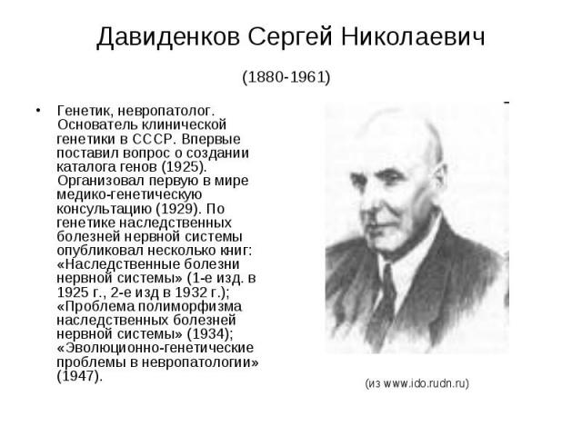 Давиденков Сергей Николаевич (1880-1961) Генетик, невропатолог. Основатель клинической генетики в СССР. Впервые поставил вопрос о создании каталога генов (1925). Организовал первую в мире медико-генетическую консультацию (1929). По генетике наследст…