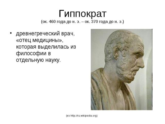 Гиппократ (ок. 460 года до н. э. – ок. 370 года до н. э.) древнегреческий врач, «отец медицины», которая выделилась из философии в отдельную науку.