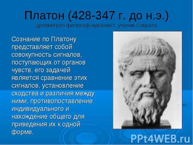 Платон (428-347 г. до н.э.) древнегреч.философ-идеалист, ученик Сократа Сознание по Платону представляет собой совокупность сигналов, поступающих от органов чувств, его задачей является сравнение этих сигналов, установление сходства и различия между…