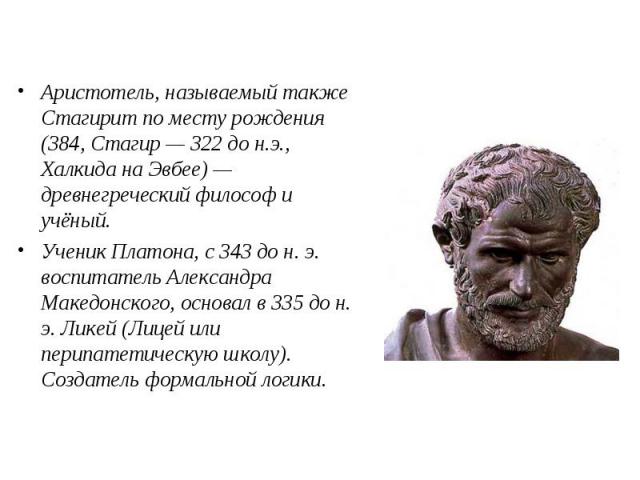 Аристотель, называемый также Стагирит по месту рождения (384, Стагир — 322 до н.э., Халкида на Эвбее) — древнегреческий философ и учёный. Ученик Платона, c 343 до н. э. воспитатель Александра Македонского, основал в 335 до н. э. Ликей (Лицей или пер…