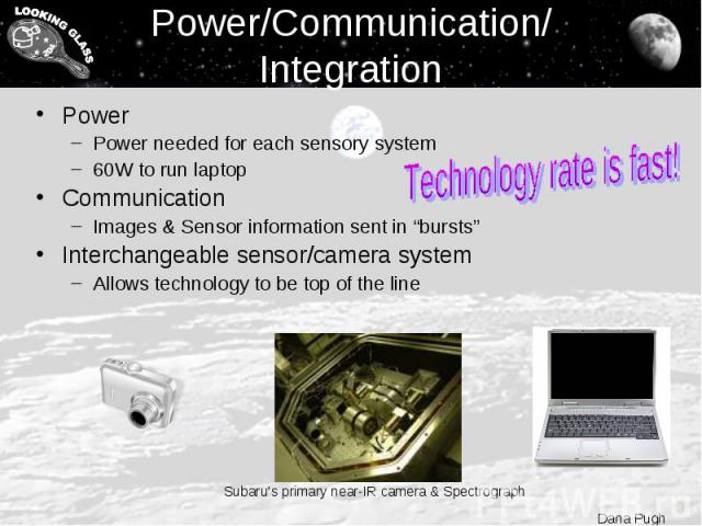 Power/Communication/ Integration Power Power needed for each sensory system 60W to run laptop Communication Images & Sensor information sent in “bursts” Interchangeable sensor/camera system Allows technology to be top of the line