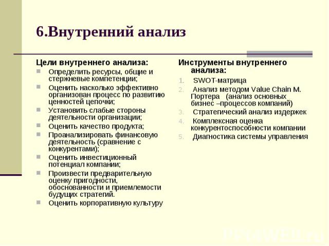 6.Внутренний анализ Цели внутреннего анализа: Определить ресурсы, общие и стержневые компетенции; Оценить насколько эффективно организован процесс по развитию ценностей цепочки; Установить слабые стороны деятельности организации; Оценить качество пр…