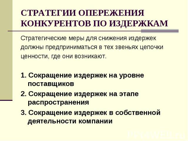 СТРАТЕГИИ ОПЕРЕЖЕНИЯ КОНКУРЕНТОВ ПО ИЗДЕРЖКАМ Стратегические меры для снижения издержек должны предприниматься в тех звеньях цепочки ценности, где они возникают. 1. Сокращение издержек на уровне поставщиков 2. Сокращение издержек на этапе распростра…