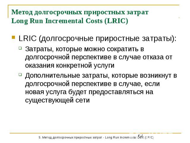 Метод долгосрочных приростных затрат Long Run Incremental Costs (LRIC) LRIC (долгосрочные приростные затраты): Затраты, которые можно сократить в долгосрочной перспективе в случае отказа от оказания конкретной услуги Дополнительные затраты, которые …