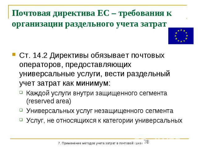 Почтовая директива ЕС – требования к организации раздельного учета затрат Ст. 14.2 Директивы обязывает почтовых операторов, предоставляющих универсальные услуги, вести раздельный учет затрат как минимум: Каждой услуги внутри защищенного сегмента (re…