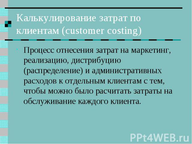 Калькулирование затрат по клиентам (customer costing) Процесс отнесения затрат на маркетинг, реализацию, дистрибуцию (распределение) и административных расходов к отдельным клиентам с тем, чтобы можно было расчитать затраты на обслуживание каждого к…