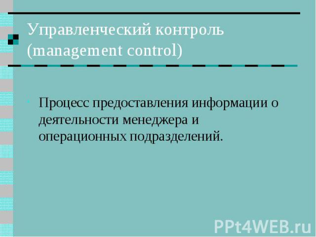 Управленческий контроль (management control) Процесс предоставления информации о деятельности менеджера и операционных подразделений.