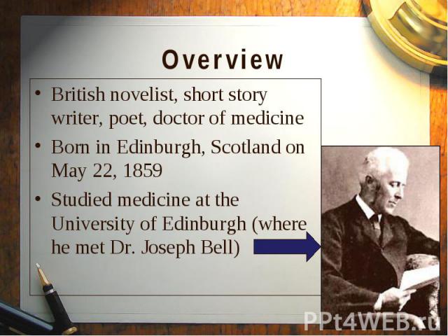 British novelist, short story writer, poet, doctor of medicine British novelist, short story writer, poet, doctor of medicine Born in Edinburgh, Scotland on May 22, 1859 Studied medicine at the University of Edinburgh (where he met Dr. Joseph Bell)