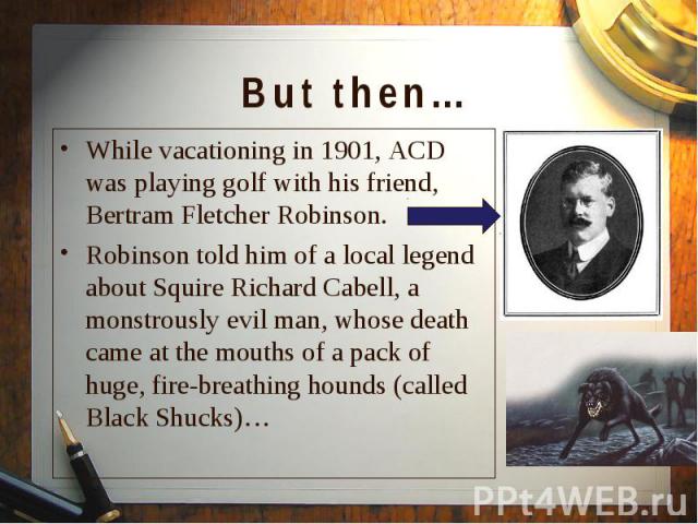 While vacationing in 1901, ACD was playing golf with his friend, Bertram Fletcher Robinson. While vacationing in 1901, ACD was playing golf with his friend, Bertram Fletcher Robinson. Robinson told him of a local legend about Squire Richard Cabell, …