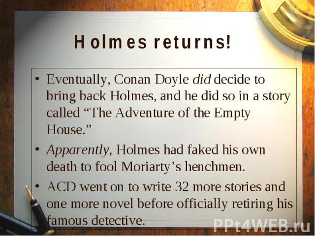 Eventually, Conan Doyle did decide to bring back Holmes, and he did so in a story called “The Adventure of the Empty House.” Eventually, Conan Doyle did decide to bring back Holmes, and he did so in a story called “The Adventure of the Empty House.”…