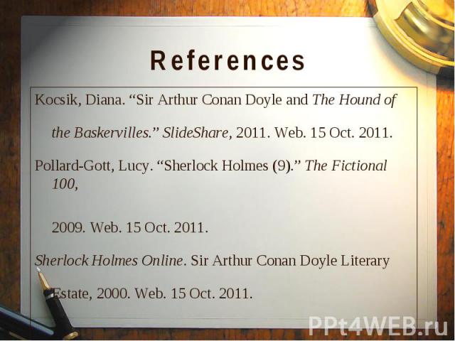 Kocsik, Diana. “Sir Arthur Conan Doyle and The Hound of Kocsik, Diana. “Sir Arthur Conan Doyle and The Hound of the Baskervilles.” SlideShare, 2011. Web. 15 Oct. 2011. Pollard-Gott, Lucy. “Sherlock Holmes (9).” The Fictional 100, 2009. Web. 15 Oct. …