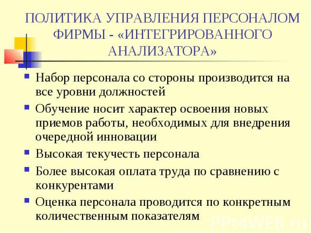 ПОЛИТИКА УПРАВЛЕНИЯ ПЕРСОНАЛОМ ФИРМЫ - «ИНТЕГРИРОВАННОГО АНАЛИЗАТОРА» Набор персонала со стороны производится на все уровни должностей Обучение носит характер освоения новых приемов работы, необходимых для внедрения очередной инновации Высокая текуч…