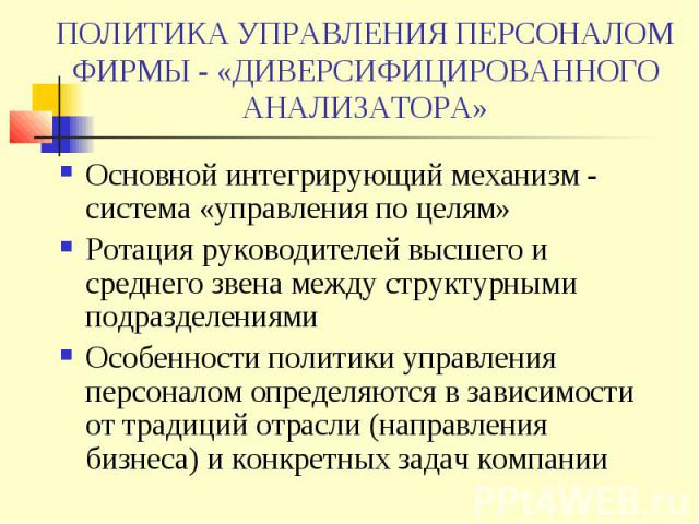 ПОЛИТИКА УПРАВЛЕНИЯ ПЕРСОНАЛОМ ФИРМЫ - «ДИВЕРСИФИЦИРОВАННОГО АНАЛИЗАТОРА» Основной интегрирующий механизм - система «управления по целям» Ротация руководителей высшего и среднего звена между структурными подразделениями Особенности политики управлен…