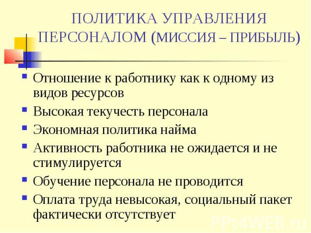 ПОЛИТИКА УПРАВЛЕНИЯ ПЕРСОНАЛОМ (МИССИЯ – ПРИБЫЛЬ) Отношение к работнику как к одному из видов ресурсов Высокая текучесть персонала Экономная политика найма Активность работника не ожидается и не стимулируется Обучение персонала не проводится Оплата …