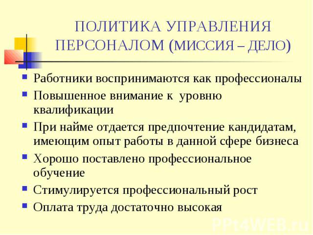 ПОЛИТИКА УПРАВЛЕНИЯ ПЕРСОНАЛОМ (МИССИЯ – ДЕЛО) Работники воспринимаются как профессионалы Повышенное внимание к уровню квалификации При найме отдается предпочтение кандидатам, имеющим опыт работы в данной сфере бизнеса Хорошо поставлено профессионал…