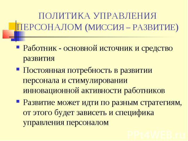 ПОЛИТИКА УПРАВЛЕНИЯ ПЕРСОНАЛОМ (МИССИЯ – РАЗВИТИЕ) Работник - основной источник и средство развития Постоянная потребность в развитии персонала и стимулировании инновационной активности работников Развитие может идти по разным стратегиям, от этого б…