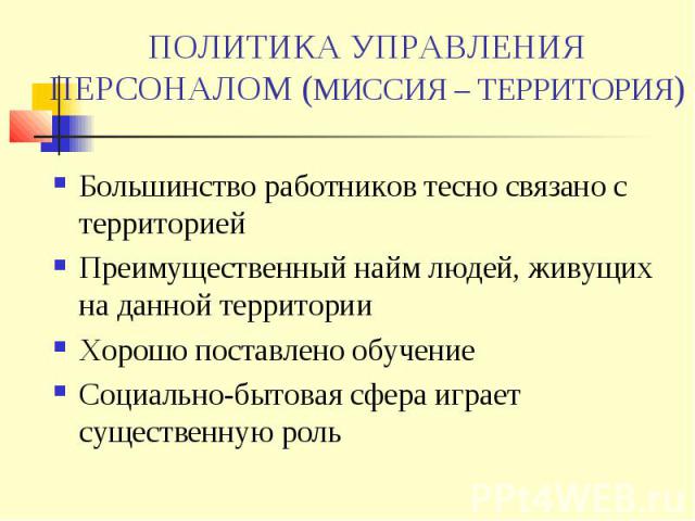 ПОЛИТИКА УПРАВЛЕНИЯ ПЕРСОНАЛОМ (МИССИЯ – ТЕРРИТОРИЯ) Большинство работников тесно связано с территорией Преимущественный найм людей, живущих на данной территории Хорошо поставлено обучение Социально-бытовая сфера играет существенную роль