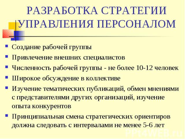 РАЗРАБОТКА СТРАТЕГИИ УПРАВЛЕНИЯ ПЕРСОНАЛОМ Создание рабочей группы Привлечение внешних специалистов Численность рабочей группы - не более 10-12 человек Широкое обсуждение в коллективе Изучение тематических публикаций, обмен мнениями с представителям…