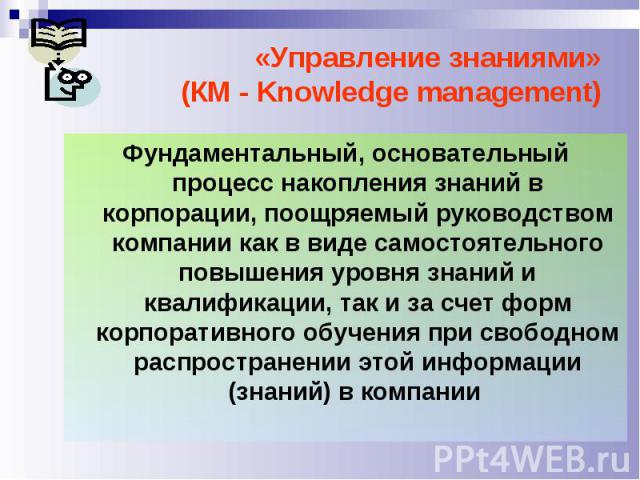 «Управление знаниями» (КМ - Knowledge management) Фундаментальный, основательный процесс накопления знаний в корпорации, поощряемый руководством компании как в виде самостоятельного повышения уровня знаний и квалификации, так и за счет форм корпорат…