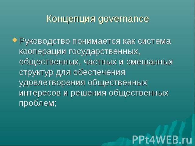 Концепция governance Руководство понимается как система кооперации государственных, общественных, частных и смешанных структур для обеспечения удовлетворения общественных интересов и решения общественных проблем;