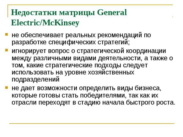 Недостатки матрицы General Electric/McKinsey не обеспечивает реальных рекомендаций по разработке специфических стратегий; игнорирует вопрос о стратегической координации между различными видами деятельности, а также о том, какие стратегические подход…