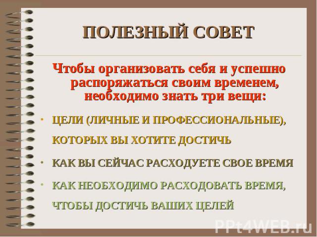 ПОЛЕЗНЫЙ СОВЕТ Чтобы организовать себя и успешно распоряжаться своим временем, необходимо знать три вещи: ЦЕЛИ (ЛИЧНЫЕ И ПРОФЕССИОНАЛЬНЫЕ), КОТОРЫХ ВЫ ХОТИТЕ ДОСТИЧЬ КАК ВЫ СЕЙЧАС РАСХОДУЕТЕ СВОЕ ВРЕМЯ КАК НЕОБХОДИМО РАСХОДОВАТЬ ВРЕМЯ, ЧТОБЫ ДОСТИЧЬ…