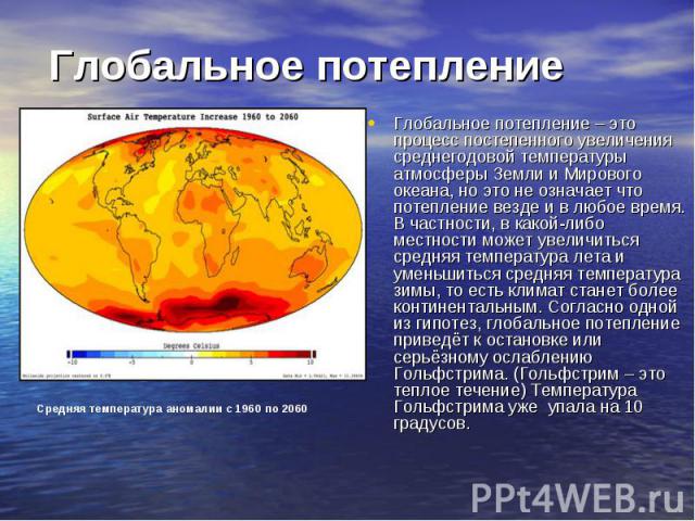 Глобальное потепление – это процесс постепенного увеличения среднегодовой температуры атмосферы Земли и Мирового океана, но это не означает что потепление везде и в любое время. В частности, в какой-либо местности может увеличиться средняя температу…