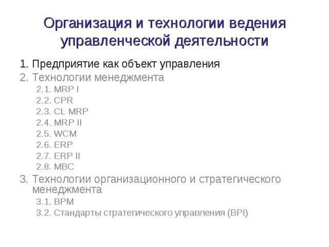 Организация и технологии ведения управленческой деятельности 1. Предприятие как объект управления 2. Технологии менеджмента 2.1. MRP I 2.2. CPR 2.3. CL MRP 2.4. MRP II 2.5. WCM 2.6. ERP 2.7. ERP II 2.8. MBC 3. Технологии организационного и стратегич…