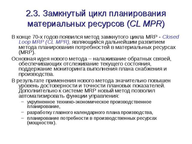2.3. Замкнутый цикл планирования материальных ресурсов (CL MPR) В конце 70-х годов появился метод замкнутого цикла MRP - Closed Loop MRP (CL MPR), являющийся дальнейшим развитием метода планирования потребностей в материальных ресурсах (MRP). Основн…