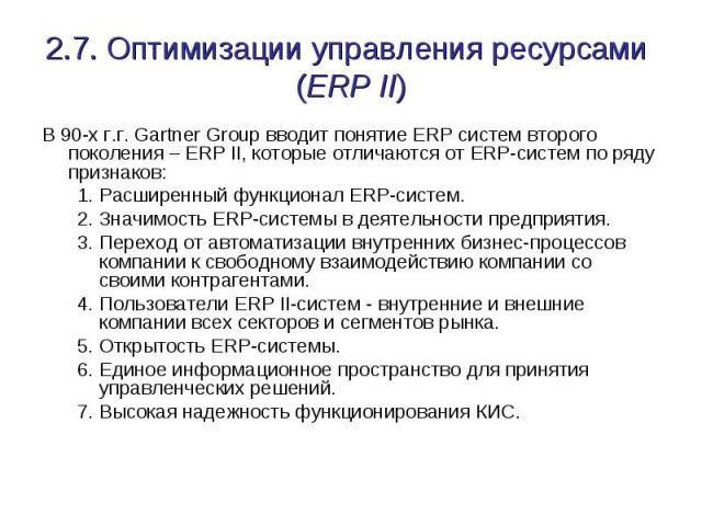 2.7. Оптимизации управления ресурсами (ERP II) В 90-х г.г. Gartner Group вводит понятие ERP систем второго поколения – ERP II, которые отличаются от ERP-систем по ряду признаков: Расширенный функционал ERP-систем. Значимость ERP-системы в деятельнос…