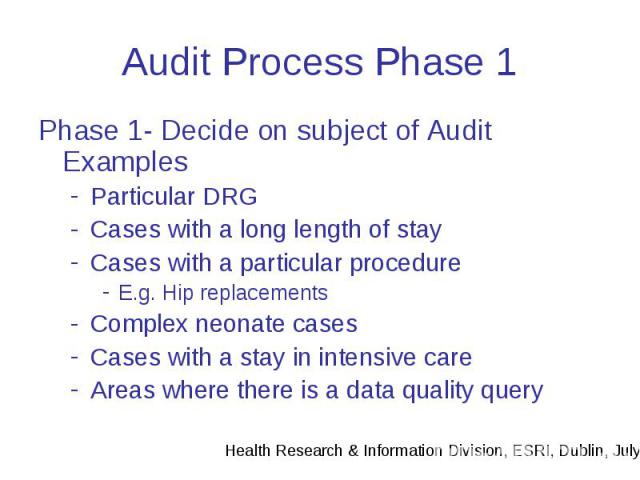 Audit Process Phase 1 Phase 1- Decide on subject of Audit Examples Particular DRG Cases with a long length of stay Cases with a particular procedure E.g. Hip replacements Complex neonate cases Cases with a stay in intensive care Areas where there is…