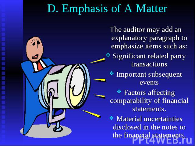 D. Emphasis of A Matter The auditor may add an explanatory paragraph to emphasize items such as: Significant related party transactions Important subsequent events Factors affecting comparability of financial statements. Material uncertainties discl…