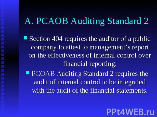 A. PCAOB Auditing Standard 2 Section 404 requires the auditor of a public company to attest to management’s report on the effectiveness of internal control over financial reporting. PCOAB Auditing Standard 2 requires the audit of internal control to…