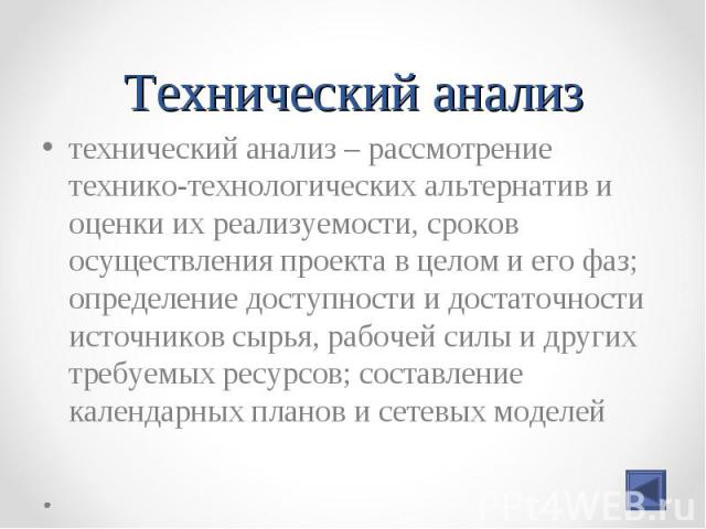 технический анализ – рассмотрение технико-технологических альтернатив и оценки их реализуемости, сроков осуществления проекта в целом и его фаз; определение доступности и достаточности источников сырья, рабочей силы и других требуемых ресурсов; сост…