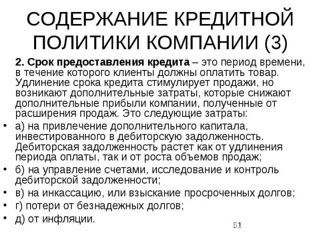 СОДЕРЖАНИЕ КРЕДИТНОЙ ПОЛИТИКИ КОМПАНИИ (3) 2. Срок предоставления кредита – это период времени, в течение которого клиенты должны оплатить товар. Удлинение срока кредита стимулирует продажи, но возникают дополнительные затраты, которые снижают …