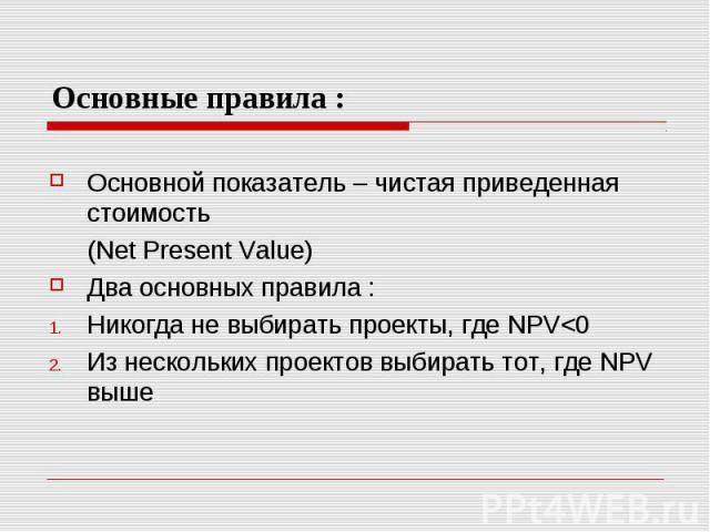 Основные правила : Основной показатель – чистая приведенная стоимость (Net Present Value) Два основных правила : Никогда не выбирать проекты, где NPV<0 Из нескольких проектов выбирать тот, где NPV выше
