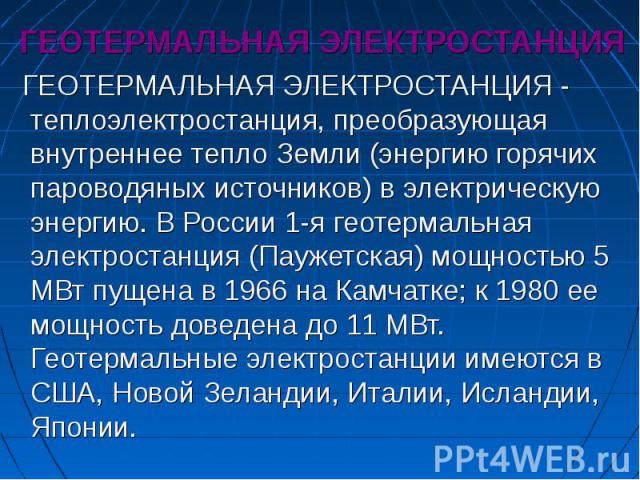 ГЕОТЕРМАЛЬНАЯ ЭЛЕКТРОСТАНЦИЯ ГЕОТЕРМАЛЬНАЯ ЭЛЕКТРОСТАНЦИЯ - теплоэлектростанция, преобразующая внутреннее тепло Земли (энергию горячих пароводяных источников) в электрическую энергию. В России 1-я геотермальная электростанция (Паужетская) мощностью …